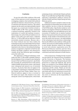 37The El Palto Phase of northern Perú: cultural diversity in the Late Pleistocene-Early Holocene
Conclusion
In sum, the earliest lithic traditions of the north
coast of Perú represent several contemporary and
overlapping complexes that include both unifacial
and bifacial industries characterized by a diversity
of settlement and subsistence practices. The earliest
migrants into the north coast region probably entered
the region via a coastal route sometime around ca.
15,000-14,000 cal BP. These groups maintained
a unifacial technology apparently oriented to the
exploitation of coastal and maritime resources.
Interestingly, the earliest bifacial traditions do not
appear in the north coast until nearly a millennia
later (ca. 13,100 cal BP) and are indicative of more
terrestrially-oriented economies. Because only a
few Early Unifacial sites have been studied, the
technological and social relationships between these
and other early lithic industries remain unclear. It is
important to note, however, that unifacial technology
remains an important component of both the later
Fishtail and Paiján complexes and characterizes
virtually all the later Holocene-aged assemblages
across the north coast.
The appearance of bifacial technology on the
north coast after 13,100 cal BP is probably related to
the development of new ecological zones during the
last part of the Late Pleistocene period –specifically
the seasonally dry and humid forests of the interior
Andean foothills and quebrada systems– that fostered
more widespread and intensive use of terrestrial
resources. At present, there does not appear to be
a descendant technological relationship between
the Fishtail and Early Paiján. Rather, these two
bifacial traditions appear to have co-existed in
the north coast region. The situation is less clear
among the various Late Paiján points, which share
technological traits with both the Fishtail and Early
Paiján. It is possible that Late Paiján lithic technology
represents a regionalized ‘settling in’ process for
both the Fishtail and Early Paiján during the Early
Holocene period.
Additional research is needed to clarify not only
the technological relationships between these early
lithic traditions, but also to refine the chronology
of the El Palto phase. Specifically needed are more
intensive investigation of buried or relict Pleistocene
landforms along the coast and additional survey and
excavation of stratified sites in interior locations
that have been protected from the persistent eolian
deflation.As the number of documented early sites
across the north coast increases, our understanding
of the technological and subsistence relationships
between the different early traditions will be greatly
refined. Increasing our understanding will allow us
to pose broader questions related to the changes
in social and economic organization across the
Pleistocene-Holocene transition and how those
changes may have been interwoven in the processes of
colonization and initial settlement in SouthAmerica.
Acknowledgements: Funding for this research
was provided by the National Science Foundation
and the University of Kentucky. The Instituto
Nacional de Cultura, Lima, Perú graciously provided
permission to conduct the fieldwork. My special
thanks are extended to César Méndez Melgar and
Kurt Rademaker for inviting me to participate in the
symposium and this volume. Thanks are also due
to Tom Dillehay and Kary Stackelbeck for reading
early drafts and to the two anonymous reviewers for
their comments, which improved the manuscript.
Any errors or omissions are the responsibility of
the author alone.
Referencias Citadas
Aldenderfer, M. 1998. Montane Foragers: Asana and the South-
Central Andean Archaic. University of Iowa Press, Iowa City.
Becerra Urteaga, R. 2000. Circulación y transformación de
materias primas: el caso del paijanense en el valle de Chicama
(11,000-7,000 a.p.). Boletín deArqueologia PUCP 3 (1999):69-83.
Bell, R. 2000. Archaeological Investigation at the Site of El
Inga, Ecuador. R. E. Bell Monographs in Anthropology no. 1,
Sam Noble Oklahoma Museum of Natural History, University
of Oklahoma. Norman, Oklahoma.
Borrero, L. 2006. Paleoindians without mammoths and
archaeologists without projectile points? The archaeology of the
first inhabitants of theAmericas. In Paleoindian Archaeology: A
Hemishperic Perspecitive, edited by J. Morrow, and C. Gnecco,
pp. 9-20. University Press of Florida, Gainesville.
Briceño Rosario, J. 2000. Quebrada Santa Maria: las puntas
en cola de pescado y la antigüedad del hombre en Sudamerica.
Boletin de Arqueologia PUCP 3 (1999):19-39. Lima.
Briceño Rosario, J. 2004. Los primeros habitantes en losAndes
centrales y la tradición de puntas de proyectil “cola de pescado”
de la quebrada de Santa María. In Desarrollo Arqueológico
Costa Norte del Perú, edited by L. Valle Alvarez, pp. 29-44.
SIAN, Trujillo.
 