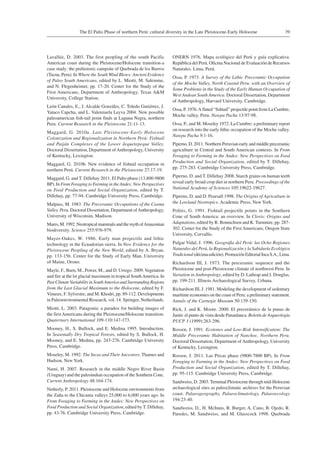39The El Palto Phase of northern Perú: cultural diversity in the Late Pleistocene-Early Holocene
Lavallée, D. 2003. The first peopling of the south Pacific
American coast during the Pleistocene/Holocene transition-a
case study: the prehistoric campsite of Quebrada de los Burros
(Tacna, Peru). In Where the SouthWind Blows: Ancient Evidence
of Paleo South Americans, edited by L. Miotti, M. Salemme,
and N. Flegenheimer, pp. 17-20. Center for the Study of the
First Americans, Department of Anthropology, Texas A&M
University, College Station.
León Canales, E., J. Alcalde Gonzáles, C. Toledo Gutiérrez, J.
Yataco Capcha, and L. Valenzuela Leyva 2004. New possible
paleoamerican fish-tail point finds at Laguna Negra, northern
Peru. Current Research in the Pleistocene 21:11-13.
Maggard, G. 2010a. Late Pleistocene-Early Holocene
Colonization and Regionalization in Northern Perú: Fishtail
and Paiján Complexes of the Lower Jequetepeque Valley.
Doctoral Dissertation, Department ofAnthropology, University
of Kentucky, Lexington.
Maggard, G. 2010b. New evidence of fishtail occupation in
northern Perú. Current Research in the Pleistocene 27:17-19.
Maggard, G. and T. Dillehay 2011. El Palto phase (13,800-9800
BP). In From Foraging to Farming in theAndes: New Perspectives
on Food Production and Social Organization, edited by T.
Dillehay, pp. 77-94. Cambridge University Press, Cambridge.
Malpass, M. 1983. The Preceramic Occupations of the Casma
Valley, Peru. Doctoral Dissertation, Department ofAnthropology,
University of Wisconsin, Madison.
Mares, M. 1992. Neotropical mammals and the myth ofAmazonian
biodiversity. Science 255:976-979.
Mayer-Oakes, W. 1986. Early man projectile and lithic
technology in the Ecuadorian sierra. In New Evidence for the
Pleistocene Peopling of the New World, edited by A. Bryan,
pp. 133-156. Center for the Study of Early Man, University
of Maine, Orono.
Mayle, F., Burn, M., Power, M., and D. Urrego. 2009.Vegetation
and fire at the lst glacial maximum in tropical SouthAmerica. In
Past ClimateVariability in SouthAmerica and Surrounding Regions
from the Last Glacial Maximum to the Holocene, edited by F.
Vimeux, F. Sylvestre, and M. Khodri, pp. 89-112. Developments
in Paleoenvironmental Research, vol. 14. Springer, Netherlands.
Miotti, L. 2003. Patagonia: a paradox for building images of
the firstAmericans during the Pleistocene/Holocene transition.
Quaternary International 109-110:147-173.
Mooney, H., S. Bullock, and E. Medina 1995. Introduction.
In Seasonally Dry Tropical Forests, edited by S. Bullock, H.
Mooney, and E. Medina, pp. 243-276. Cambridge University
Press, Cambridge.
Moseley, M. 1992. The Incas and Their Ancestors. Thames and
Hudson, New York.
Nami, H. 2007. Research in the middle Negro River Basin
(Uruguay) and the paleoindian occupation of the Southern Cone.
Current Anthropology 48:164-174.
Netherly, P. 2011. Pleistocene and Holocene environments from
the Zaña to the Chicama valleys 25,000 to 6,000 years ago. In
From Foraging to Farming in the Andes: New Perspectives on
Food Production and Social Organization, edited by T. Dillehay,
pp. 43-76. Cambridge University Press, Cambridge.
ONERN 1976. Mapa ecológico del Perú y guía explicativa.
República del Perú, Oficina Nacional de Evaluación de Recursos
Naturales. Lima, Perú.
Ossa, P. 1973. A Survey of the Lithic Preceramic Occupation
of the Moche Valley, North Coastal Peru: with an Overview of
Some Problems in the Study of the Early Human Occupation of
West Andean South America. Doctoral Dissertation, Department
of Anthropology, Harvard University, Cambridge.
Ossa, P. 1976.A fluted “fishtail” projectile point from La Cumbre,
Moche valley, Peru. Nawpa Pacha 13:97-98.
Ossa, P., and M. Moseley 1972. La Cumbre: a preliminary report
on research into the early lithic occupation of the Moche valley.
Nawpa Pacha 9:1-16.
Piperno, D. 2011. Northern Peruvian early and middle preceramic
agriculture in Central and South American contexts. In From
Foraging to Farming in the Andes: New Perspectives on Food
Production and Social Organization, edited by T. Dillehay,
pp. 275-283. Cambridge University Press, Cambridge.
Piperno, D. and T. Dillehay 2008. Starch grains on human teeth
reveal early broad crop diet in northern Peru. Proceedings of the
National Academy of Sciences 105:19622-19627.
Piperno, D. and D. Pearsall 1998. The Origins of Agriculture in
the Lowland Neotropics. Academic Press, New York.
Politis, G. 1991. Fishtail projectile points in the Southern
Cone of South America: an overview. In Clovis: Origins and
Adaptations, edited by R. Bonnichsen and K. Turnmire, pp. 287-
302. Center for the Study of the First Americans, Oregon State
University, Corvallis.
Pulgar Vidal, J. 1996. Geografia del Perú: las Ocho Regiones
Naturales del Perú, la Regionalización y la Sabiduría Ecológica
Tradicional(décimaedición).PromociónEditorialIncaS.A., Lima.
Richardson III, J. 1973. The preceramic sequence and the
Pleistocene and post-Pleistocene climate of northwest Peru. In
Variation in Anthropology, edited by D. Lathrap and J. Douglas,
pp. 199-211. Illinois Archaeological Survey, Urbana.
Richardson III, J. 1981. Modeling the development of sedentary
maritime economies on the coast of Peru: a preliminary statement.
Annals of the Carnegie Museum 50:139-150.
Rick, J. and K. Moore. 2000. El precerámico de la punas de
Junín: el punto de vista desde Panaulauca. Boletín de Arqueología
PUCP 3 (1999):263-296.
Rossen, J. 1991. Ecotones and Low-Risk Intensification: The
Middle Preceramic Habitation of Nanchoc, Northern Peru.
Doctoral Dissertation, Department of Anthropology, University
of Kentucky, Lexington.
Rossen, J. 2011. Las Pircas phase (9800-7800 BP). In From
Foraging to Farming in the Andes: New Perspectives on Food
Production and Social Organization, edited by T. Dillehay,
pp. 95-115. Cambridge University Press, Cambridge.
Sandweiss, D. 2003. Terminal Pleistocene through mid-Holocene
archaeological sites as paleoclimatic archives for the Peruvian
coast. Palaeogeography, Palaeoclimatology, Palaeoecology
194:23-40.
Sandweiss, D., H. McInnis, R. Burger, A. Cano, B. Ojedo, R.
Paredes, M. Sandweiss, and M. Glasscock 1998. Quebrada
 
