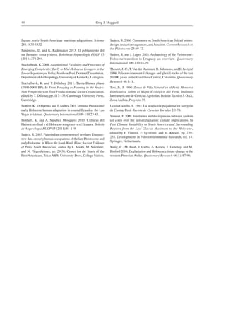 Greg J. Maggard40
Jaguay: early South American maritime adaptations. Science
281:1830-1832.
Sandweiss, D. and K. Rademaker 2013. El poblamiento del
sur Peruano: costa y sierra. Boletín de Arqueología PUCP 15
(2011):274-294.
Stackelbeck, K. 2008. Adaptational Flexibility and Processes of
Emerging Complexity: Early to Mid-Holocene Foragers in the
Lower JequetepequeValley, Northern Perú. Doctoral Dissertation,
Department ofAnthropology, University of Kentucky, Lexington.
Stackelbeck, K. and T. Dillehay 2011. Tierra Blanca phase
(7800-5000 BP). In From Foraging to Farming in the Andes:
New Perspectives on Food Production and Social Organization,
edited by T. Dillehay, pp. 117-133. Cambridge University Press,
Cambridge.
Stothert, K., D. Piperno, andT.Andres 2003.Terminal Pleistocene/
early Holocene human adaptation in coastal Ecuador: the Las
Vegas evidence. Quaternary International 109-110:23-43.
Stothert, K. and A. Sánchez Mosquera 2013. Culturas del
Pleistoceno final y el Holoceno temprano en el Ecuador. Boletín
de Arqueología PUCP 15 (2011):81-119.
Suárez, R. 2003. Paleoindian components of northern Uruguay:
new data on early human occupations of the late Pleistocene and
early Holocene. In Where the South Winds Blow:Ancient Evidence
of Paleo South Americans, edited by L. Miotti, M. Salemme,
and N. Flegenheimer, pp. 29-36. Center for the Study of the
FirstAmericans, TexasA&M University Press, College Station.
Suárez, R. 2006. Comments on SouthAmerican fishtail points:
design, reduction sequences, and function. Current Research in
the Pleistocene 23:69-72.
Suárez, R. and J. López 2003. Archaeology of the Pleistocene-
Holocene transition in Uruguay: an overview. Quaternary
International 109-110:65-79.
Thouret, J.-C., T.Van der Hammen, B. Salomons, and E. Juvigné
1996. Paleoenvironmental changes and glacial stades of the last
50,000 years in the Cordillera Central, Colombia. Quaternary
Research 46:1-18.
Tosi, Jr., J. 1960. Zonas de Vida Natural en el Perú: Memoria
Explicativa Sobre el Mapa Ecológico del Perú. Instituto
Interamericano de CienciasAgrícolas, Boletín Tecnico 5. OAS,
Zona Andina, Proyecto 39.
Uceda Castillo, S. 1992. La ocupación paijanense en la región
de Casma, Perú. Revista de Ciencias Sociales 2:1-78.
Vimeux, F. 2009. Similarites and discrepancies betweenAndean
ice cores over the last deglaciation: climate implications. In
Past Climate Variability in South America and Surrounding
Regions from the Last Glacial Maximum to the Holocene,
edited by F. Vimeux, F. Sylvestre, and M. Khodri, pp. 239-
255. Developments in Paleoenvironmental Research, vol. 14.
Springer, Netherlands.
Weng, C., M. Bush, J. Curtis, A. Kolata, T. Dillehay, and M.
Binford 2006. Deglaciation and Holocene climate change in the
western Peruvian Andes. Quaternary Research 66(1): 87-96.
 
