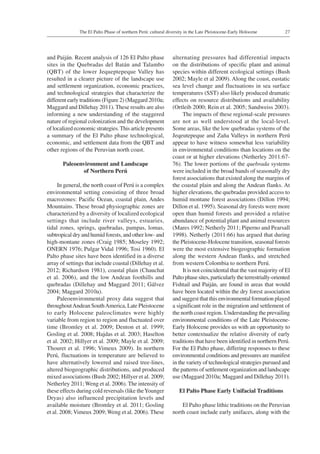 27The El Palto Phase of northern Perú: cultural diversity in the Late Pleistocene-Early Holocene
and Paiján. Recent analysis of 126 El Palto phase
sites in the Quebradas del Batán and Talambo
(QBT) of the lower Jequeptepeque Valley has
resulted in a clearer picture of the landscape use
and settlement organization, economic practices,
and technological strategies that characterize the
different early traditions (Figure 2) (Maggard 2010a;
Maggard and Dillehay 2011). These results are also
informing a new understanding of the staggered
nature of regional colonization and the development
of localized economic strategies.This article presents
a summary of the El Palto phase technological,
economic, and settlement data from the QBT and
other regions of the Peruvian north coast.
Paleoenvironment and Landscape
of Northern Perú
In general, the north coast of Perú is a complex
environmental setting consisting of three broad
macrozones: Pacific Ocean, coastal plain, Andes
Mountains. These broad physiographic zones are
characterized by a diversity of localized ecological
settings that include river valleys, estuaries,
tidal zones, springs, quebradas, pampas, lomas,
subtropical dry and humid forests, and other low- and
high-montane zones (Craig 1985; Moseley 1992;
ONERN 1976; Pulgar Vidal 1996; Tosi 1960). El
Palto phase sites have been identified in a diverse
array of settings that include coastal (Dillehay et al.
2012; Richardson 1981), coastal plain (Chauchat
et al. 2006), and the low Andean foothills and
quebradas (Dillehay and Maggard 2011; Gálvez
2004; Maggard 2010a).
Paleoenvironmental proxy data suggest that
throughoutAndean SouthAmerica, Late Pleistocene
to early Holocene paleoclimates were highly
variable from region to region and fluctuated over
time (Bromley et al. 2009; Denton et al. 1999;
Gosling et al. 2008; Hajdas et al. 2003; Haselton
et al. 2002; Hillyer et al. 2009; Mayle et al. 2009;
Thouret et al. 1996; Vimeux 2009). In northern
Perú, fluctuations in temperature are believed to
have alternatively lowered and raised tree-lines,
altered biogeographic distributions, and produced
mixed associations (Bush 2002; Hillyer et al. 2009;
Netherley 2011; Weng et al. 2006). The intensity of
these effects during cold reversals (like theYounger
Dryas) also influenced precipitation levels and
available moisture (Bromley et al. 2011; Gosling
et al. 2008;Vimeux 2009; Weng et al. 2006). These
alternating pressures had differential impacts
on the distributions of specific plant and animal
species within different ecological settings (Bush
2002; Mayle et al 2009). Along the coast, eustatic
sea level change and fluctuations in sea surface
temperatures (SST) also likely produced dramatic
effects on resource distributions and availability
(Ortleib 2000; Rein et al. 2005; Sandweiss 2003).
The impacts of these regional-scale pressures
are not as well understood at the local-level.
Some areas, like the low quebradas systems of the
Jeqeutepeque and Zaña Valleys in northern Perú
appear to have witness somewhat less variability
in environmental conditions than locations on the
coast or at higher elevations (Netherley 2011:67-
76). The lower portions of the quebrada systems
were included in the broad bands of seasonally dry
forest associations that existed along the margins of
the coastal plain and along the Andean flanks. At
higher elevations, the quebradas provided access to
humid montane forest associations (Dillon 1994;
Dillon et al. 1995). Seasonal dry forests were more
open than humid forests and provided a relative
abundance of potential plant and animal resources
(Mares 1992; Netherly 2011; Piperno and Pearsall
1998). Netherly (2011:66) has argued that during
the Pleistocene-Holocene transition, seasonal forests
were the most extensive biogeographic formation
along the western Andean flanks, and stretched
from western Colombia to northern Perú.
It is not coincidental that the vast majority of El
Palto phase sites, particularly the terrestrially-oriented
Fishtail and Paiján, are found in areas that would
have been located within the dry forest association
and suggest that this environmental formation played
a significant role in the migration and settlement of
the north coast region. Understanding the prevailing
environmental conditions of the Late Pleistocene-
Early Holocene provides us with an opportunity to
better contextualize the relative diversity of early
traditions that have been identified in northern Perú.
For the El Palto phase, differing responses to these
environmental conditions and pressures are manifest
in the variety of technological strategies pursued and
the patterns of settlement organization and landscape
use (Maggard 2010a; Maggard and Dillehay 2011).
El Palto Phase Early Unifacial Traditions
El Palto phase lithic traditions on the Peruvian
north coast include early unifaces, along with the
 