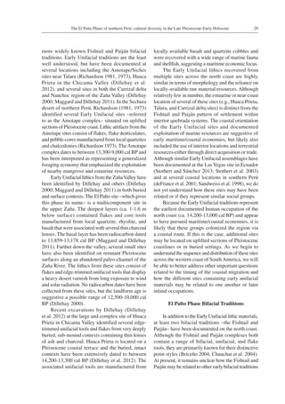 29The El Palto Phase of northern Perú: cultural diversity in the Late Pleistocene-Early Holocene
more widely known Fishtail and Paiján bifacial
traditions. Early Unifacial traditions are the least
well understood, but have been documented at
several locations including the Amotape/Siches
sites near Talara (Richardson 1981, 1973), Huaca
Prieta in the Chicama Valley (Dillehay et al.
2012), and several sites in both the Carrizal delta
and Nanchoc region of the Zaña Valley (Dillehay
2000; Maggard and Dillehay 2011). In the Sechura
desert of northern Perú, Richardson (1981, 1973)
identified several Early Unifacial sites –referred
to as the Amotape complex– situated on uplifted
sections of Pleistocene coast. Lithic artifacts from the
Amotape sites consist of flakes, flake denticulates,
and pebble-cores manufactured from local quartzites
and chalcedonies (Richardson 1973). TheAmotape
complex dates to between 13,300-9,000 cal BP and
has been interpreted as representing a generalized
foraging economy that emphasized the exploitation
of nearby mangrove and estuarine resources.
Early Unifacial lithics from the ZañaValley have
been identified by Dillehay and others (Dillehay
2000; Maggard and Dillehay 2011) in both buried
and surface contexts. The El Palto site –which gives
this phase its name– is a multicomponent site in
the upper Zaña. The deepest layers (ca. 1-1.6 m
below surface) contained flakes and core tools
manufactured from local quartzite, rhyolite, and
basalt that were associated with several thin charcoal
lenses. The basal layer has been radiocarbon dated
to 13,859-13,178 cal BP (Maggard and Dillehay
2011). Farther down the valley, several small sites
have also been identified on remnant Pleistocene
surfaces along an abandoned paleo-channel of the
Zaña River. The lithics from these sites consist of
flakes and edge-trimmed unifacial tools that display
a heavy desert varnish from long exposure to wind
and solar radiation. No radiocarbon dates have been
collected from these sites, but the landform age is
suggestive a possible range of 12,500-10,000 cal
BP (Dillehay 2000).
Recent excavations by Dillehay (Dillehay
et al. 2012) at the large and complex site of Huaca
Prieta in Chicama Valley identified several edge-
trimmed unifacial tools and flakes from very deeply
buried, sub-mound contexts containing thin lenses
of ash and charcoal. Huaca Prieta is located on a
Pleistocene coastal terrace and the buried, intact
contexts have been extensively dated to between
14,200-13,300 cal BP (Dillehay et al. 2012). The
associated unifacial tools are manufactured from
locally available basalt and quartzite cobbles and
were recovered with a wide range of marine fauna
and shellfish, suggesting a maritime economic focus.
The Early Unifacial lithics recovered from
multiple sites across the north coast are highly
similar in terms of morphology and the reliance on
locally-available raw material resources.Although
relatively few in number, the estuarine or near-coast
location of several of these sites (e.g., Huaca Prieta,
Talara, and Carrizal delta sites) is distinct from the
Fishtail and Paiján pattern of settlement within
interior quebrada systems. The coastal orientation
of the Early Unifacial sites and documented
exploitation of marine resources are suggestive of
early maritime/coastal economies, but likely also
included the use of interior locations and terrestrial
resources-either through direct acquisition or trade.
Although similar Early Unifacial assemblages have
been documented at the Las Vegas site in Ecuador
(Stothert and Sánchez 2013; Stothert et al. 2003)
and at several coastal locations in southern Perú
(deFrance et al. 2001; Sandweiss et al. 1998), we do
not yet understand how these sites may have been
related or if they represent similar social groups.
Because the Early Unifacial traditions represent
the earliest documented human occupation of the
north coast (ca. 14,200-13,000 cal BP) and appear
to have pursued maritime/coastal economies, it is
likely that these groups colonized the region via
a coastal route. If this is the case, additional sites
may be located on uplifted sections of Pleistocene
coastlines or in buried settings. As we begin to
understand the sequence and distribution of these sites
across the western coast of SouthAmerica, we will
be able to better address other important questions
related to the timing of the coastal migration and
how the different sites containing early unifacial
materials may be related to one another or later
inland occupations.
El Palto Phase Bifacial Traditions
In addition to the Early Unifacial lithic materials,
at least two bifacial traditions –the Fishtail and
Paiján– have been documented on the north coast.
Although the Fishtail and Paiján complexes both
contain a range of bifacial, unifacial, and flake
tools, they are primarily known for their distinctive
point styles (Briceño 2004; Chauchat et al. 2004).
At present, it remains unclear how the Fishtail and
Paiján may be related to other early bifacial traditions
 
