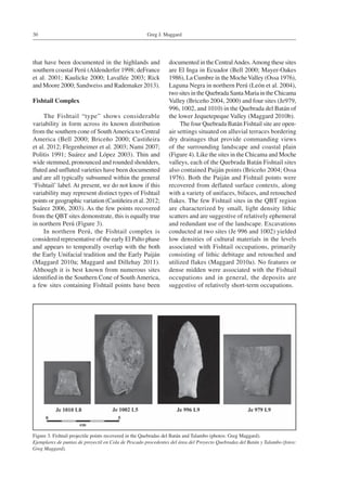 Greg J. Maggard30
that have been documented in the highlands and
southern coastal Perú (Aldenderfer 1998; deFrance
et al. 2001; Kaulicke 2000; Lavallée 2003; Rick
and Moore 2000; Sandweiss and Rademaker 2013).
Fishtail Complex
The Fishtail “type” shows considerable
variability in form across its known distribution
from the southern cone of SouthAmerica to Central
America (Bell 2000; Briceño 2000; Castiñeira
et al. 2012; Flegenheimer et al. 2003; Nami 2007;
Politis 1991; Suárez and López 2003). Thin and
wide stemmed, pronounced and rounded shoulders,
fluted and unfluted varieties have been documented
and are all typically subsumed within the general
‘Fishtail’ label. At present, we do not know if this
variability may represent distinct types of Fishtail
points or geographic variation (Castiñeira et al. 2012;
Suárez 2006, 2003). As the few points recovered
from the QBT sites demonstrate, this is equally true
in northern Perú (Figure 3).
In northern Perú, the Fishtail complex is
considered representative of the early El Palto phase
and appears to temporally overlap with the both
the Early Unifacial tradition and the Early Paiján
(Maggard 2010a; Maggard and Dillehay 2011).
Although it is best known from numerous sites
identified in the Southern Cone of South America,
a few sites containing Fishtail points have been
documented in the CentralAndes.Among these sites
are El Inga in Ecuador (Bell 2000; Mayer-Oakes
1986), La Cumbre in the MocheValley (Ossa 1976),
Laguna Negra in northern Perú (León et al. 2004),
two sites in the Quebrada Santa Maria in the Chicama
Valley (Briceño 2004, 2000) and four sites (Je979,
996, 1002, and 1010) in the Quebrada del Batán of
the lower Jequetepeque Valley (Maggard 2010b).
The four Quebrada Batán Fishtail site are open-
air settings situated on alluvial terraces bordering
dry drainages that provide commanding views
of the surrounding landscape and coastal plain
(Figure 4). Like the sites in the Chicama and Moche
valleys, each of the Quebrada Batán Fishtail sites
also contained Paiján points (Briceño 2004; Ossa
1976). Both the Paiján and Fishtail points were
recovered from deflated surface contexts, along
with a variety of unifaces, bifaces, and retouched
flakes. The few Fishtail sites in the QBT region
are characterized by small, light density lithic
scatters and are suggestive of relatively ephemeral
and redundant use of the landscape. Excavations
conducted at two sites (Je 996 and 1002) yielded
low densities of cultural materials in the levels
associated with Fishtail occupations, primarily
consisting of lithic debitage and retouched and
utilized flakes (Maggard 2010a). No features or
dense midden were associated with the Fishtail
occupations and in general, the deposits are
suggestive of relatively short-term occupations.
Figure 3. Fishtail projectile points recovered in the Quebradas del Batán and Talambo (photos: Greg Maggard).
Ejemplares de puntas de proyectil en Cola de Pescado procedentes del área del Proyecto Quebradas del Batán y Talambo (fotos:
Greg Maggard).
 