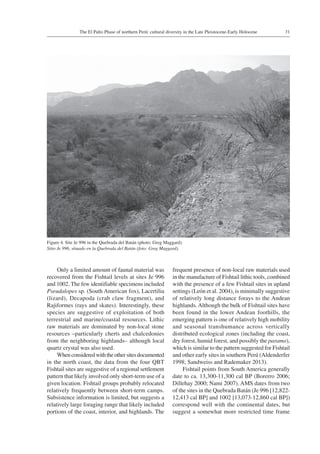 31The El Palto Phase of northern Perú: cultural diversity in the Late Pleistocene-Early Holocene
Only a limited amount of faunal material was
recovered from the Fishtail levels at sites Je 996
and 1002. The few identifiable specimens included
Pseudalopex sp. (South American fox), Lacertilia
(lizard), Decapoda (crab claw fragment), and
Rajiformes (rays and skates). Interestingly, these
species are suggestive of exploitation of both
terrestrial and marine/coastal resources. Lithic
raw materials are dominated by non-local stone
resources –particularly cherts and chalcedonies
from the neighboring highlands– although local
quartz crystal was also used.
Whenconsideredwiththeothersitesdocumented
in the north coast, the data from the four QBT
Fishtail sites are suggestive of a regional settlement
pattern that likely involved only short-term use of a
given location. Fishtail groups probably relocated
relatively frequently between short-term camps.
Subsistence information is limited, but suggests a
relatively large foraging range that likely included
portions of the coast, interior, and highlands. The
frequent presence of non-local raw materials used
in the manufacture of Fishtail lithic tools, combined
with the presence of a few Fishtail sites in upland
settings (León et al. 2004), is minimally suggestive
of relatively long distance forays to the Andean
highlands. Although the bulk of Fishtail sites have
been found in the lower Andean foothills, the
emerging pattern is one of relatively high mobility
and seasonal transhumance across vertically
distributed ecological zones (including the coast,
dry forest, humid forest, and possibly the paramo),
which is similar to the pattern suggested for Fishtail
and other early sites in southern Perú (Aldenderfer
1998; Sandweiss and Rademaker 2013).
Fishtail points from South America generally
date to ca. 13,300-11,300 cal BP (Borerro 2006;
Dillehay 2000; Nami 2007). AMS dates from two
of the sites in the Quebrada Batán (Je 996 [12,822-
12,413 cal BP] and 1002 [13,073-12,860 cal BP])
correspond well with the continental dates, but
suggest a somewhat more restricted time frame
Figure 4. Site Je 996 in the Quebrada del Batán (photo: Greg Maggard).
Sitio Je 996, situado en la Quebrada del Batán (foto: Greg Maggard).
 