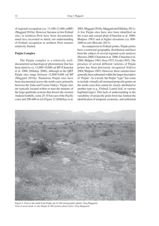 Greg J. Maggard32
of regional occupation (ca. 13,100-12,400 calBP)
(Maggard 2010a). However, because so few Fishtail
sites in northern Perú have been documented,
much less excavated or dated, our understanding
of Fishtail occupation in northern Perú remains
relatively limited.
Paiján Complex
The Paiján complex is a relatively well-
documented archaeological phenomenon that has
been dated to ca. 13,000-10,000 cal BP (Chauchat
et al. 2006; Dillehay 2000), although in the QBT
Paiján sites range between 12,800-9,600 cal BP
(Maggard 2010a). Numerous Paiján sites have
been documented across the north coast-primarily
between the Zaña and Casma Valleys. Paiján sites
are typically located within or near the margins of
the large quebrada systems that dissect the western
Andean foothills, some 25-35 km east of the Pacific
coast and 200-600 m asl (Figure 5) (Dillehay et al.
2003; Maggard 2010a; Maggard and Dillehay 2011).
A few Paiján sites have also been identified on
the coast and coastal plain (Chauchat et al. 2006;
Malpass 1983) and at higher elevations (ca. 800-
1600 m asl) (Briceño 2013).
In comparison to Fishtail points, Paiján points
have a restricted geographic distribution and have
been the subject of several regional-scale analyses
(Becerra 2000; Chauchat et al. 2006; Chauchat et al.
2004; Malpass 1983; Ossa 1973; Uceda 1992). The
presence of several different varieties of Paiján
points has been previously recognized (Gálvez
2004; Malpass 1983). However, these varieties have
generally been subsumed within the larger descriptive
of ‘Paiján’.As a result, the Paiján “type” has come
to include virtually all stemmed projectile points on
the north coast that cannot be clearly attributed to
another type (e.g., Fishtail, Laurel-leaf, or various
highland types). This lack of understanding in the
variability of projectile point form has limited the
identification of temporal, economic, and settlement
Figure 5. View to the north from Paiján site Je 984 (foreground) (photo: Greg Maggard).
Vista al norte desde el sitio Paiján Je 984 (primer plano) (foto: Greg Maggard).
 