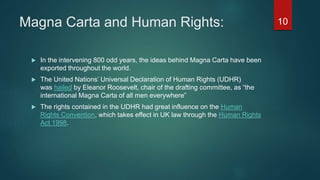 Magna Carta and Human Rights:
 In the intervening 800 odd years, the ideas behind Magna Carta have been
exported throughout the world.
 The United Nations’ Universal Declaration of Human Rights (UDHR)
was hailed by Eleanor Roosevelt, chair of the drafting committee, as “the
international Magna Carta of all men everywhere”
 The rights contained in the UDHR had great influence on the Human
Rights Convention, which takes effect in UK law through the Human Rights
Act 1998.
10
 