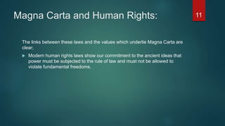 Magna Carta and Human Rights:
The links between these laws and the values which underlie Magna Carta are
clear;
 Modern human rights laws show our commitment to the ancient ideas that
power must be subjected to the rule of law and must not be allowed to
violate fundamental freedoms.
11
 