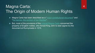 Magna Carta:
The Origin of Modern Human Rights
 Magna Carta has been described as a “major constitutional document” and
“the banner, the symbol, of our liberties”.
 But, most of the provisions of the original Magna Carta concerned the
property of English nobles, who forced King John to seal (agree to) the
document at Runnymede in 1215.
4
 
