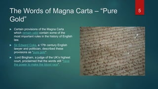 The Words of Magna Carta – “Pure
Gold”
 Certain provisions of the Magna Carta
which remain valid contain some of the
most important rules in the history of English
law.
 Sir Edward Coke, a 17th century English
lawyer and politician, described these
provisions as “pure gold”.
 Lord Bingham, a judge of the UK’s highest
court, proclaimed that the words still “have
the power to make the blood race”.
5
 