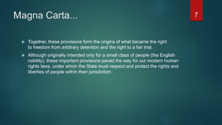Magna Carta...
 Together, these provisions form the origins of what became the right
to freedom from arbitrary detention and the right to a fair trial.
 Although originally intended only for a small class of people (the English
nobility), these important provisions paved the way for our modern human
rights laws, under which the State must respect and protect the rights and
liberties of people within their jurisdiction.
7
 