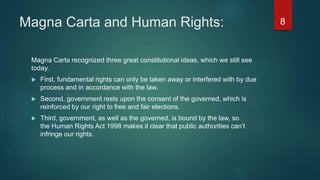 Magna Carta and Human Rights:
Magna Carta recognized three great constitutional ideas, which we still see
today.
 First, fundamental rights can only be taken away or interfered with by due
process and in accordance with the law.
 Second, government rests upon the consent of the governed, which is
reinforced by our right to free and fair elections.
 Third, government, as well as the governed, is bound by the law, so
the Human Rights Act 1998 makes it clear that public authorities can’t
infringe our rights.
8
 