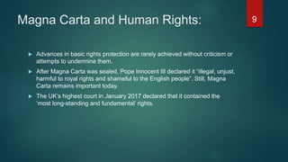 Magna Carta and Human Rights:
 Advances in basic rights protection are rarely achieved without criticism or
attempts to undermine them.
 After Magna Carta was sealed, Pope Innocent III declared it “illegal, unjust,
harmful to royal rights and shameful to the English people”. Still, Magna
Carta remains important today.
 The UK’s highest court in January 2017 declared that it contained the
‘most long-standing and fundamental’ rights.
9
 