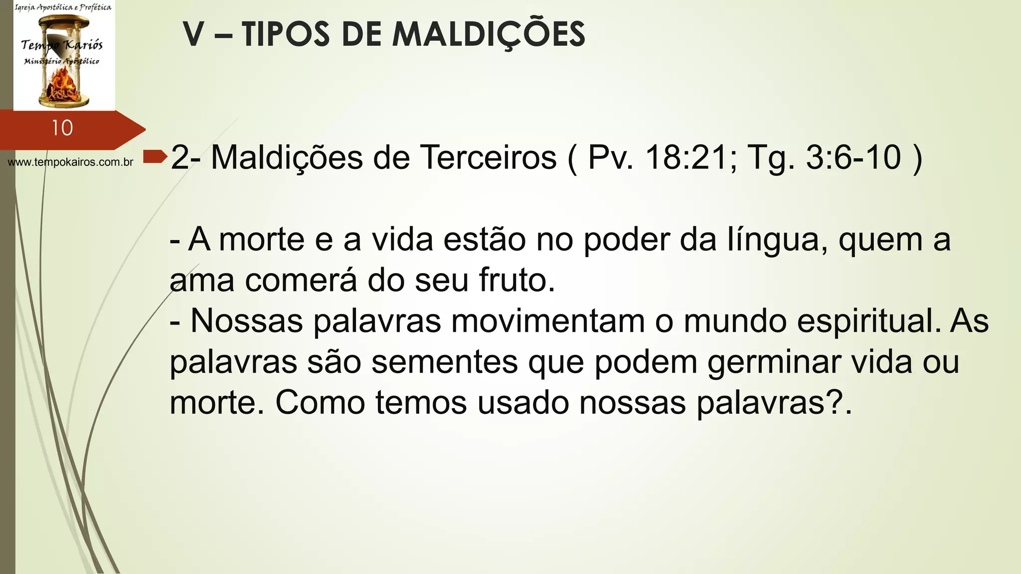 www.tempokairos.com.br
V – TIPOS DE MALDIÇÕES
2- Maldições de Terceiros ( Pv. 18:21; Tg. 3:6-10 )
- A morte e a vida estão no poder da língua, quem a
ama comerá do seu fruto.
- Nossas palavras movimentam o mundo espiritual. As
palavras são sementes que podem germinar vida ou
morte. Como temos usado nossas palavras?.
10
 
