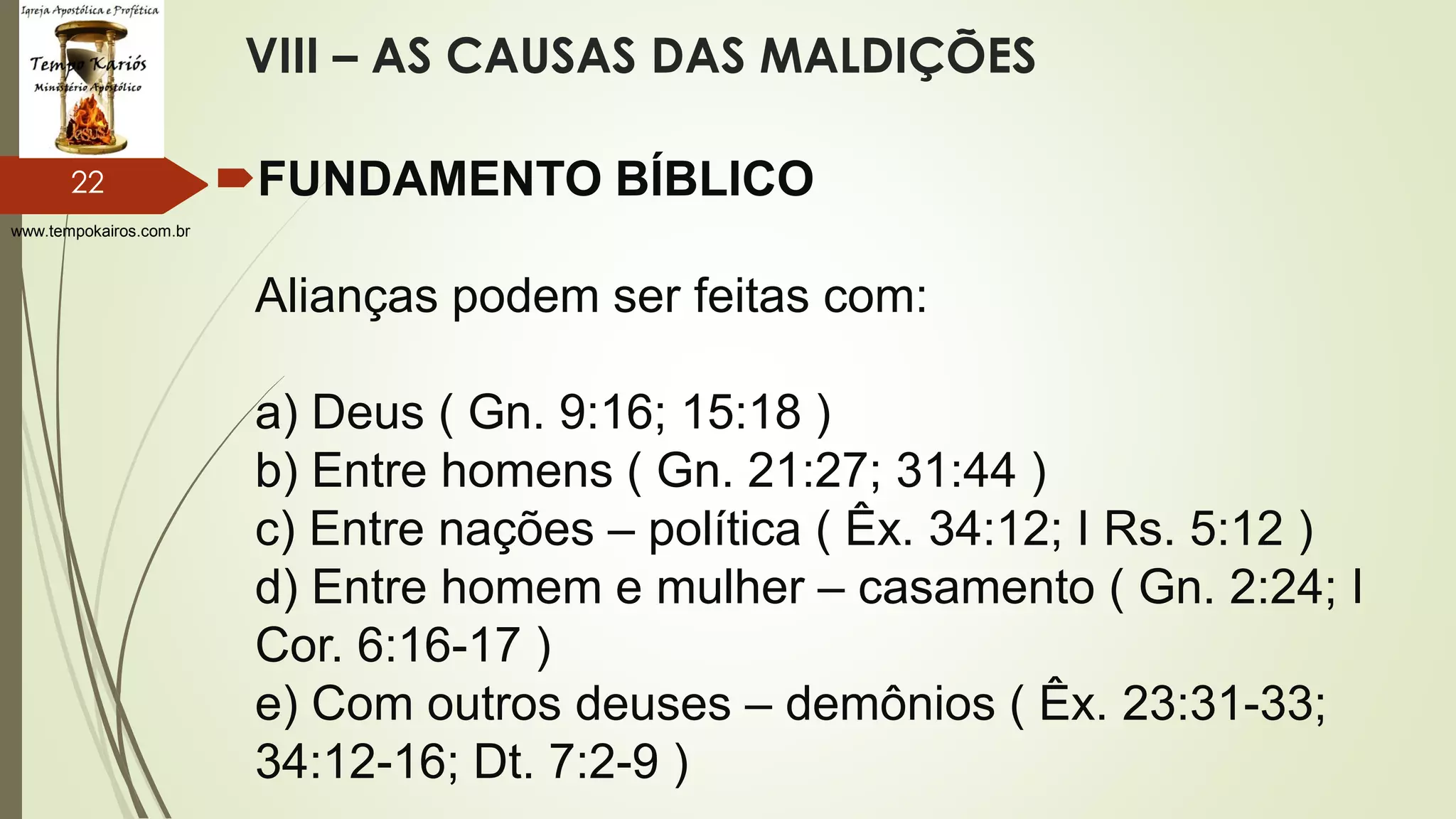 www.tempokairos.com.br
VIII – AS CAUSAS DAS MALDIÇÕES
FUNDAMENTO BÍBLICO
Alianças podem ser feitas com:
a) Deus ( Gn. 9:16; 15:18 )
b) Entre homens ( Gn. 21:27; 31:44 )
c) Entre nações – política ( Êx. 34:12; I Rs. 5:12 )
d) Entre homem e mulher – casamento ( Gn. 2:24; I
Cor. 6:16-17 )
e) Com outros deuses – demônios ( Êx. 23:31-33;
34:12-16; Dt. 7:2-9 )
22
 