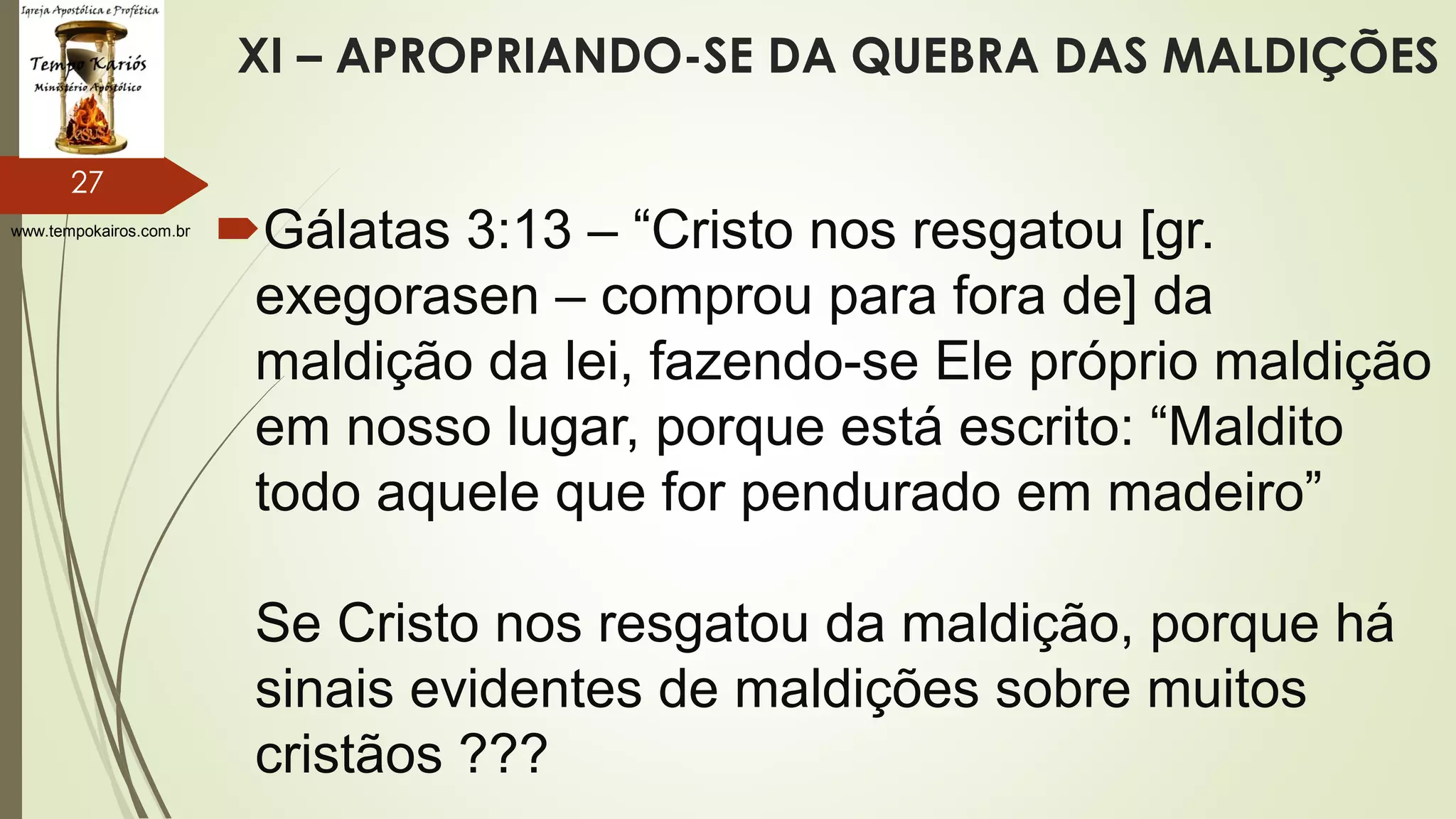 www.tempokairos.com.br
XI – APROPRIANDO-SE DA QUEBRA DAS MALDIÇÕES
Gálatas 3:13 – “Cristo nos resgatou [gr.
exegorasen – comprou para fora de] da
maldição da lei, fazendo-se Ele próprio maldição
em nosso lugar, porque está escrito: “Maldito
todo aquele que for pendurado em madeiro”
Se Cristo nos resgatou da maldição, porque há
sinais evidentes de maldições sobre muitos
cristãos ???
27
 