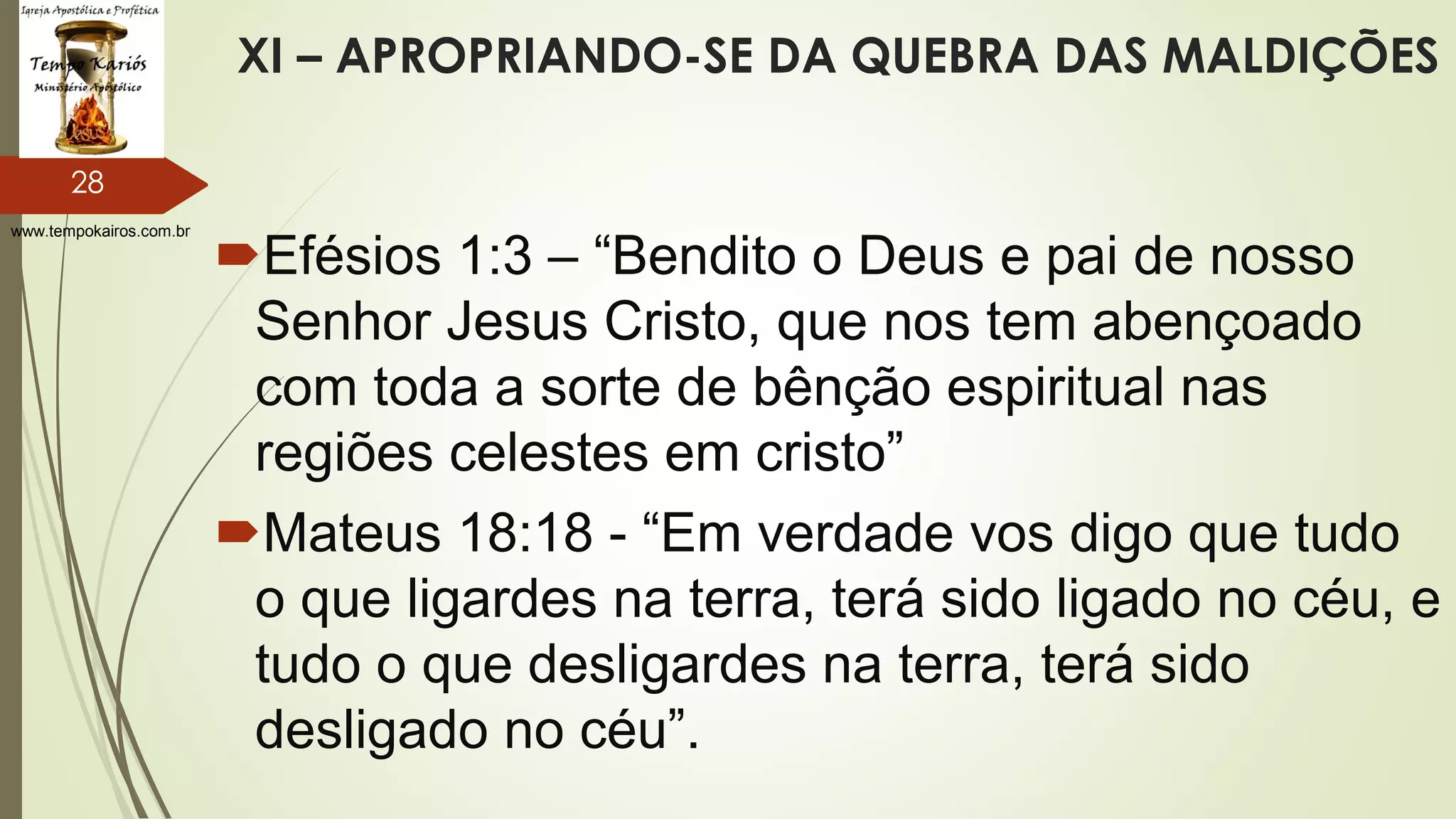 www.tempokairos.com.br
XI – APROPRIANDO-SE DA QUEBRA DAS MALDIÇÕES
Efésios 1:3 – “Bendito o Deus e pai de nosso
Senhor Jesus Cristo, que nos tem abençoado
com toda a sorte de bênção espiritual nas
regiões celestes em cristo”
Mateus 18:18 - “Em verdade vos digo que tudo
o que ligardes na terra, terá sido ligado no céu, e
tudo o que desligardes na terra, terá sido
desligado no céu”.
28
 