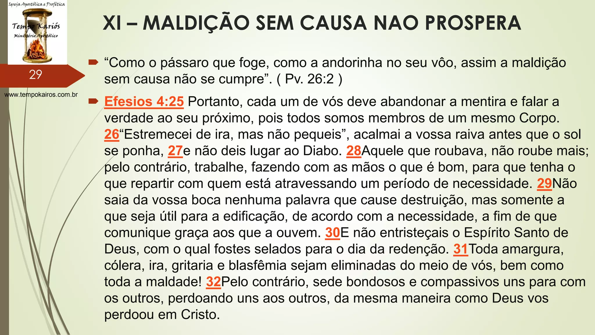 www.tempokairos.com.br
XI – MALDIÇÃO SEM CAUSA NAO PROSPERA
 “Como o pássaro que foge, como a andorinha no seu vôo, assim a maldição
sem causa não se cumpre”. ( Pv. 26:2 )
 Efesios 4:25 Portanto, cada um de vós deve abandonar a mentira e falar a
verdade ao seu próximo, pois todos somos membros de um mesmo Corpo.
26“Estremecei de ira, mas não pequeis”, acalmai a vossa raiva antes que o sol
se ponha, 27e não deis lugar ao Diabo. 28Aquele que roubava, não roube mais;
pelo contrário, trabalhe, fazendo com as mãos o que é bom, para que tenha o
que repartir com quem está atravessando um período de necessidade. 29Não
saia da vossa boca nenhuma palavra que cause destruição, mas somente a
que seja útil para a edificação, de acordo com a necessidade, a fim de que
comunique graça aos que a ouvem. 30E não entristeçais o Espírito Santo de
Deus, com o qual fostes selados para o dia da redenção. 31Toda amargura,
cólera, ira, gritaria e blasfêmia sejam eliminadas do meio de vós, bem como
toda a maldade! 32Pelo contrário, sede bondosos e compassivos uns para com
os outros, perdoando uns aos outros, da mesma maneira como Deus vos
perdoou em Cristo.
29
 