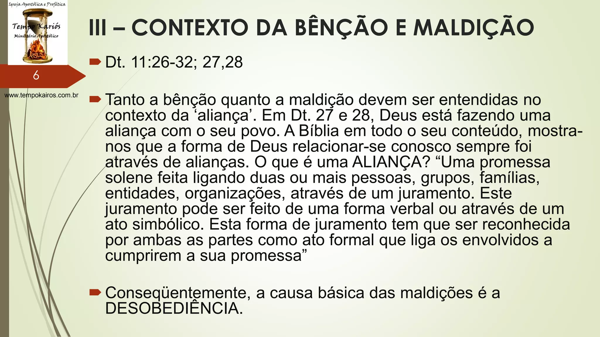 www.tempokairos.com.br
III – CONTEXTO DA BÊNÇÃO E MALDIÇÃO
Dt. 11:26-32; 27,28
Tanto a bênção quanto a maldição devem ser entendidas no
contexto da ‘aliança’. Em Dt. 27 e 28, Deus está fazendo uma
aliança com o seu povo. A Bíblia em todo o seu conteúdo, mostra-
nos que a forma de Deus relacionar-se conosco sempre foi
através de alianças. O que é uma ALIANÇA? “Uma promessa
solene feita ligando duas ou mais pessoas, grupos, famílias,
entidades, organizações, através de um juramento. Este
juramento pode ser feito de uma forma verbal ou através de um
ato simbólico. Esta forma de juramento tem que ser reconhecida
por ambas as partes como ato formal que liga os envolvidos a
cumprirem a sua promessa”
Conseqüentemente, a causa básica das maldições é a
DESOBEDIÊNCIA.
6
 
