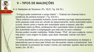 www.tempokairos.com.br
V – TIPOS DE MALDIÇÕES
 2- Maldições de Terceiros ( Pv. 18:21; Tg. 3:6-10 )
-“A língua pode contaminar o corpo inteiro” – “Colocar em chamas toda a
existência da carreira humana” ( Tg. 3:6-10 ).
“Deus ordenou a sociedade humana, numa maneira que haja relacionamentos
entre pessoas onde uma em virtude do relacionamento, tenha autoridade sobre
a outra. Assim como o marido tem autoridade sobre a esposa, pais têm
autoridade sobre os filhos, professores têm autoridade sobre os alunos, o pastor
têm autoridade sobre a congregação que está sob os seus cuidados”
Nomes podem revelar maldições- Walter Kaiser, “Phd”, diz que a palavra, nome (
heb.shem ) com origem no árabe, quer dizer: Assinalar, marcar com ferro
quente.
“O nome escolhido para uma criança freqüentemente expressava os desejos e
expectativas que os seus pais tinham por ela quando viesse a amadurecer. Isso
fica evidente no processo de mudar o nome, por exemplo, quando Jacó se torna
Israel ( Gn. 35:10 )
11
 