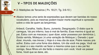 www.tempokairos.com.br
V – TIPOS DE MALDIÇÕES
 2- Maldições de Terceiros ( Pv. 18:21; Tg. 3:6-10 )
 Abaixo temos uma serie de expressões que devem ser banidas do nosso
vocabulário, pois as mesmas podem trazer morte espiritual e opressão
sobre a vida de quem as lançarmos;
Imbecil, Canalha, Vadio, Burro, Jumento, Desgraçado, O diabo que te
carregue, Vai pro inferno, Isso é mal de família, Esse menino é igual ao
pai, Estou com as macacas ( quer dizer, estar possesso por demônios ),
Doida varrida, Moleque ( é uma variação de Moloque ), Danado ( quer
dizer, imundo, nas trevas ), Hoje é o meu dia de azar, Pobre nasceu pra
sofrer, Estou com uma fome dos diabos, Um dia você me paga, Você vai
se casar e o seu marido vai fazer a mesma coisa que o seu pai fez
comigo, Seus filhos um dia farão o mesmo com você, Você vai passar
fome, Você que se dane, etc.
12
 