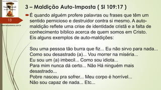 www.tempokairos.com.br
3 – Maldição Auto-Imposta ( Sl 109:17 )
É quando alguém profere palavras ou frases que têm um
sentido pernicioso e destruidor contra si mesmo. A auto-
maldição reflete uma crise de identidade cristã e a falta de
conhecimento bíblico acerca de quem somos em Cristo.
Eis alguns exemplos de auto-maldições:
Sou uma pessoa tão burra que fiz... Eu não sirvo para nada...
Como sou desastrado (a)... Vou morrer na miséria...
Eu sou um (a) imbecil... Como sou idiota...
Para mim nunca dá certo... Não Há ninguém mais
desastrado...
Pobre nasceu pra sofrer... Meu corpo é horrível...
Não sou capaz de nada... Etc...
13
 