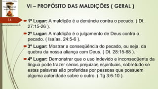 www.tempokairos.com.br
VI – PROPÓSITO DAS MALDIÇÕES ( GERAL )
1º Lugar: A maldição é a denúncia contra o pecado. ( Dt.
27:15-26 ).
2º Lugar: A maldição é o julgamento de Deus contra o
pecado. ( Isaías. 24:5-6 ).
3º Lugar: Mostrar a conseqüência do pecado, ou seja, da
quebra da nossa aliança com Deus. ( Dt. 28:15-68 ).
4º Lugar: Demonstrar que o uso indevido e inconseqüente da
língua pode trazer sérios prejuízos espirituais, sobretudo se
estas palavras são proferidas por pessoas que possuem
alguma autoridade sobre o outro. ( Tg 3:6-10 ).
14
 