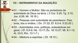 www.tempokairos.com.br
VII – INSTRUMENTOS DA MALDIÇÃO
01 – Homem e Mulher: São os portadores da
autoridade de Deus na terra. ( II Cor. 5:20; Tg. 3:10;
Jos. 6:26; Mt. 18:18 ).
02 – Pessoas com autoridade de parentesco: Pais,
avós, tios e irmãos. ( Gn. 31:32; Ef. 6:2-4; 5:22-25 ).
03 – Autoridades civis, políticas, eclesiásticas em
geral: ( Ef. 6:5-9; Hb. 13:17; Êx. 18:13-27; Mt. 8:1-13;
At. 23:5; Rm. 13:1-7 ).
04 – Médiuns e espíritas: ( Dt. 18:10 ).
15
 