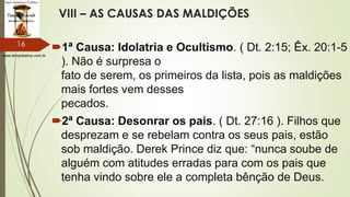 www.tempokairos.com.br
VIII – AS CAUSAS DAS MALDIÇÕES
1ª Causa: Idolatria e Ocultismo. ( Dt. 2:15; Êx. 20:1-5
). Não é surpresa o
fato de serem, os primeiros da lista, pois as maldições
mais fortes vem desses
pecados.
2ª Causa: Desonrar os pais. ( Dt. 27:16 ). Filhos que
desprezam e se rebelam contra os seus pais, estão
sob maldição. Derek Prince diz que: “nunca soube de
alguém com atitudes erradas para com os pais que
tenha vindo sobre ele a completa bênção de Deus.
16
 
