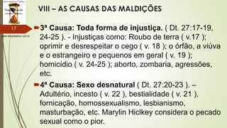 www.tempokairos.com.br
VIII – AS CAUSAS DAS MALDIÇÕES
3ª Causa: Toda forma de injustiça. ( Dt. 27:17-19,
24-25 ). - Injustiças como: Roubo de terra ( v.17 );
oprimir e desrespeitar o cego ( v. 18 ); o órfão, a viúva
e o estrangeiro e pequenos em geral ( v. 19 );
homicídio ( v. 24-25 ); aborto, zombaria, agressões,
etc.
4ª Causa: Sexo desnatural ( Dt. 27:20-23 ). –
Adultério, incesto ( v. 22 ), bestialidade ( v. 21 ),
fornicação, homossexualismo, lesbianismo,
masturbação, etc. Marylin Hiclkey considera o pecado
sexual como o pior.
17
 