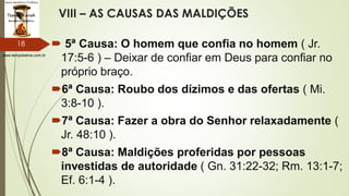 www.tempokairos.com.br
VIII – AS CAUSAS DAS MALDIÇÕES
 5ª Causa: O homem que confia no homem ( Jr.
17:5-6 ) – Deixar de confiar em Deus para confiar no
próprio braço.
6ª Causa: Roubo dos dízimos e das ofertas ( Mi.
3:8-10 ).
7ª Causa: Fazer a obra do Senhor relaxadamente (
Jr. 48:10 ).
8ª Causa: Maldições proferidas por pessoas
investidas de autoridade ( Gn. 31:22-32; Rm. 13:1-7;
Ef. 6:1-4 ).
18
 