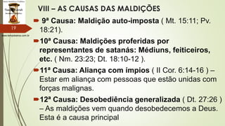 www.tempokairos.com.br
VIII – AS CAUSAS DAS MALDIÇÕES
 9ª Causa: Maldição auto-imposta ( Mt. 15:11; Pv.
18:21).
10ª Causa: Maldições proferidas por
representantes de satanás: Médiuns, feiticeiros,
etc. ( Nm. 23:23; Dt. 18:10-12 ).
11ª Causa: Aliança com ímpios ( II Cor. 6:14-16 ) –
Estar em aliança com pessoas que estão unidas com
forças malignas.
12ª Causa: Desobediência generalizada ( Dt. 27:26 )
– As maldições vem quando desobedecemos a Deus.
Esta é a causa principal
19
 