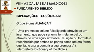 www.tempokairos.com.br
VIII – AS CAUSAS DAS MALDIÇÕES
FUNDAMENTO BÍBLICO
IMPLICAÇÕES TEOLÓGICAS:
O que é uma ALIANÇA ?
“Uma promessa solene feita ligando através de um
juramento, que pode ser uma fórmula verbal ou
através de uma ação simbólica. Tal ação ou fórmula é
reconhecida por ambas as partes como um ato formal
que liga o ator a cumprir a sua promessa” (
Interpreter´s Dictionary of the Bible )
20
 