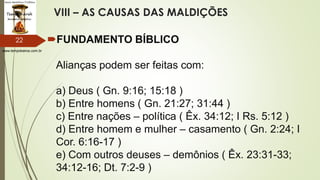 www.tempokairos.com.br
VIII – AS CAUSAS DAS MALDIÇÕES
FUNDAMENTO BÍBLICO
Alianças podem ser feitas com:
a) Deus ( Gn. 9:16; 15:18 )
b) Entre homens ( Gn. 21:27; 31:44 )
c) Entre nações – política ( Êx. 34:12; I Rs. 5:12 )
d) Entre homem e mulher – casamento ( Gn. 2:24; I
Cor. 6:16-17 )
e) Com outros deuses – demônios ( Êx. 23:31-33;
34:12-16; Dt. 7:2-9 )
22
 