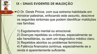 www.tempokairos.com.br
IX – SINAIS EVIDENTES DE MALDIÇÃO
O Dr. Derek Prince, com sua extrema habilidade em
ministrar palestras, enfocando este assunto, descreve
os seguintes sintomas que podem identificar maldições
nas famílias:
1) Esgotamento mental ou emocional.
2) Doenças repetidas ou crônicas, especialmente se
são hereditárias, ou sem um diagnóstico médico claro.
3) Repetidos abortos ou problemas femininos.
4) Falência financeira contínua, especialmente se a
renda é aparentemente suficiente.
23
 
