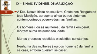 www.tempokairos.com.br
IX – SINAIS EVIDENTES DE MALDIÇÃO
A Dra. Neuza Itioka no seu livro, Cristo nos Resgata de
toda Maldição, apresenta ainda outros sintomas
contemporâneos observados nas famílias.
Os homens ( ou as mulheres ) da família em geral,
morrem numa determinada idade.
Mortes precoces repetidas e suicídios constantes.
Nenhuma das mulheres ( ou dos homens ) da família
se casa, embora queiram se casar.
24
 