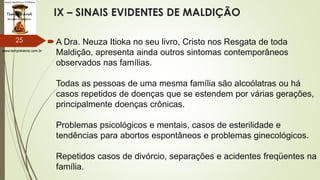 www.tempokairos.com.br
IX – SINAIS EVIDENTES DE MALDIÇÃO
A Dra. Neuza Itioka no seu livro, Cristo nos Resgata de toda
Maldição, apresenta ainda outros sintomas contemporâneos
observados nas famílias.
Todas as pessoas de uma mesma família são alcoólatras ou há
casos repetidos de doenças que se estendem por várias gerações,
principalmente doenças crônicas.
Problemas psicológicos e mentais, casos de esterilidade e
tendências para abortos espontâneos e problemas ginecológicos.
Repetidos casos de divórcio, separações e acidentes freqüentes na
família.
25
 