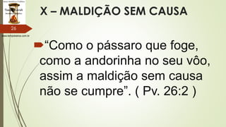 www.tempokairos.com.br
X – MALDIÇÃO SEM CAUSA
“Como o pássaro que foge,
como a andorinha no seu vôo,
assim a maldição sem causa
não se cumpre”. ( Pv. 26:2 )
26
 