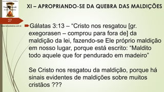 www.tempokairos.com.br
XI – APROPRIANDO-SE DA QUEBRA DAS MALDIÇÕES
Gálatas 3:13 – “Cristo nos resgatou [gr.
exegorasen – comprou para fora de] da
maldição da lei, fazendo-se Ele próprio maldição
em nosso lugar, porque está escrito: “Maldito
todo aquele que for pendurado em madeiro”
Se Cristo nos resgatou da maldição, porque há
sinais evidentes de maldições sobre muitos
cristãos ???
27
 