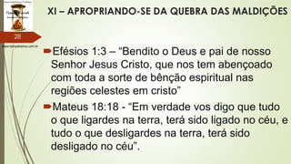 www.tempokairos.com.br
XI – APROPRIANDO-SE DA QUEBRA DAS MALDIÇÕES
Efésios 1:3 – “Bendito o Deus e pai de nosso
Senhor Jesus Cristo, que nos tem abençoado
com toda a sorte de bênção espiritual nas
regiões celestes em cristo”
Mateus 18:18 - “Em verdade vos digo que tudo
o que ligardes na terra, terá sido ligado no céu, e
tudo o que desligardes na terra, terá sido
desligado no céu”.
28
 