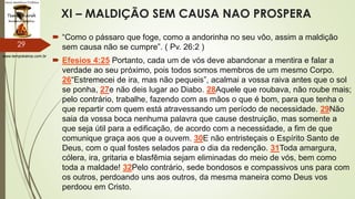www.tempokairos.com.br
XI – MALDIÇÃO SEM CAUSA NAO PROSPERA
 “Como o pássaro que foge, como a andorinha no seu vôo, assim a maldição
sem causa não se cumpre”. ( Pv. 26:2 )
 Efesios 4:25 Portanto, cada um de vós deve abandonar a mentira e falar a
verdade ao seu próximo, pois todos somos membros de um mesmo Corpo.
26“Estremecei de ira, mas não pequeis”, acalmai a vossa raiva antes que o sol
se ponha, 27e não deis lugar ao Diabo. 28Aquele que roubava, não roube mais;
pelo contrário, trabalhe, fazendo com as mãos o que é bom, para que tenha o
que repartir com quem está atravessando um período de necessidade. 29Não
saia da vossa boca nenhuma palavra que cause destruição, mas somente a
que seja útil para a edificação, de acordo com a necessidade, a fim de que
comunique graça aos que a ouvem. 30E não entristeçais o Espírito Santo de
Deus, com o qual fostes selados para o dia da redenção. 31Toda amargura,
cólera, ira, gritaria e blasfêmia sejam eliminadas do meio de vós, bem como
toda a maldade! 32Pelo contrário, sede bondosos e compassivos uns para com
os outros, perdoando uns aos outros, da mesma maneira como Deus vos
perdoou em Cristo.
29
 
