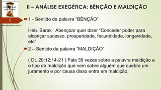 www.tempokairos.com.br
II – ANÁLISE EXEGÉTICA: BÊNÇÃO E MALDIÇÃO
1 - Sentido da palavra “BÊNÇÃO”
Heb. Barak Abençoar quer dizer “Conceder poder para
alcançar sucesso, prosperidade, fecundidade, longevidade,
etc”
2 – Sentido da palavra “MALDIÇÃO”
( Dt. 29:12;14-21 ) Fala 35 vezes sobre a palavra maldição e
o tipo de maldição que vem sobre alguém que quebra um
juramento e por causa disso entra em maldição.
3
 