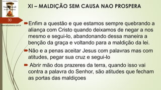 www.tempokairos.com.br
XI – MALDIÇÃO SEM CAUSA NAO PROSPERA
Enfim a questão e que estamos sempre quebrando a
aliança com Cristo quando deixamos de negar a nos
mesmo e segui-lo, abandonando dessa maneira a
benção da graça e voltando para a maldição da lei.
Não e a penas aceitar Jesus com palavras mas com
atitudes, pegar sua cruz e segui-lo
 Abrir mão dos prazeres da terra, quando isso vai
contra a palavra do Senhor, são atitudes que fecham
as portas das maldiçoes
30
 