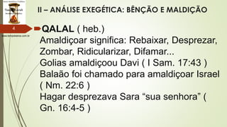 www.tempokairos.com.br
II – ANÁLISE EXEGÉTICA: BÊNÇÃO E MALDIÇÃO
QALAL ( heb.)
Amaldiçoar significa: Rebaixar, Desprezar,
Zombar, Ridicularizar, Difamar...
Golias amaldiçoou Davi ( I Sam. 17:43 )
Balaão foi chamado para amaldiçoar Israel
( Nm. 22:6 )
Hagar desprezava Sara “sua senhora” (
Gn. 16:4-5 )
4
 