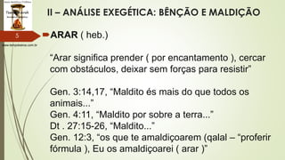 www.tempokairos.com.br
II – ANÁLISE EXEGÉTICA: BÊNÇÃO E MALDIÇÃO
ARAR ( heb.)
“Arar significa prender ( por encantamento ), cercar
com obstáculos, deixar sem forças para resistir”
Gen. 3:14,17, “Maldito és mais do que todos os
animais...”
Gen. 4:11, “Maldito por sobre a terra...”
Dt . 27:15-26, “Maldito...”
Gen. 12:3, “os que te amaldiçoarem (qalal – “proferir
fórmula ), Eu os amaldiçoarei ( arar )”
5
 