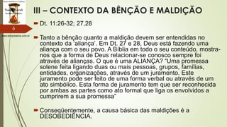 www.tempokairos.com.br
III – CONTEXTO DA BÊNÇÃO E MALDIÇÃO
Dt. 11:26-32; 27,28
Tanto a bênção quanto a maldição devem ser entendidas no
contexto da ‘aliança’. Em Dt. 27 e 28, Deus está fazendo uma
aliança com o seu povo. A Bíblia em todo o seu conteúdo, mostra-
nos que a forma de Deus relacionar-se conosco sempre foi
através de alianças. O que é uma ALIANÇA? “Uma promessa
solene feita ligando duas ou mais pessoas, grupos, famílias,
entidades, organizações, através de um juramento. Este
juramento pode ser feito de uma forma verbal ou através de um
ato simbólico. Esta forma de juramento tem que ser reconhecida
por ambas as partes como ato formal que liga os envolvidos a
cumprirem a sua promessa”
Conseqüentemente, a causa básica das maldições é a
DESOBEDIÊNCIA.
6
 