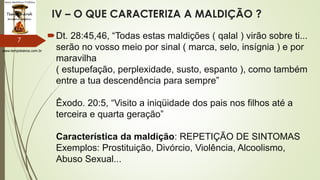 www.tempokairos.com.br
IV – O QUE CARACTERIZA A MALDIÇÃO ?
Dt. 28:45,46, “Todas estas maldições ( qalal ) virão sobre ti...
serão no vosso meio por sinal ( marca, selo, insígnia ) e por
maravilha
( estupefação, perplexidade, susto, espanto ), como também
entre a tua descendência para sempre”
Êxodo. 20:5, “Visito a iniqüidade dos pais nos filhos até a
terceira e quarta geração”
Característica da maldição: REPETIÇÃO DE SINTOMAS
Exemplos: Prostituição, Divórcio, Violência, Alcoolismo,
Abuso Sexual...
7
 