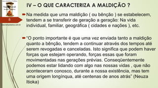 www.tempokairos.com.br
IV – O QUE CARACTERIZA A MALDIÇÃO ?
Na medida que uma maldição ( ou bênção ) se estabelecem,
tendem a se transferir de geração a geração: Na vida
individual, familiar, geográfica ( cidades e nações ), etc.
“O ponto importante é que uma vez enviada tanto a maldição
quanto a bênção, tendem a continuar através dos tempos até
serem revogadas e canceladas. Isto significa que podem haver
forças que estejam operando, forças essas que foram
movimentadas nas gerações prévias. Conseqüentemente
podemos estar lidando com algo nas nossas vidas , que não
aconteceram conosco, durante a nossa existência, mas tem
uma origem longínqua, até centenas de anos atrás” (Neuza
Itioka)
8
 
