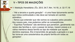 www.tempokairos.com.br
V – TIPOS DE MALDIÇÕES
1- Maldição Hereditária ( Êx. 20:5; 34:7; Nm. 14:18; Jr. 32:17,18
- “Até a terceira e quarta geração” – é uma frase tipicamente semita
que indica continuidade e não deve ser tomada em sentido
aritmético.
- Temos que entender que não somos os culpados pelos pecados
dos nossos pais, mas podemos sofrer as conseqüências.
- “Espíritos Familiares” são demônios que penetram, geralmente nas
raízes das famílias e, com o passar do tempo, trazem presos a si
vários membros dessa família ao tipo de maldade que aquele
demônio expressa. Ele é transmitido de geração a geração e o que
faz torna-se uma característica da própria família em todas as
gerações”.
9
 