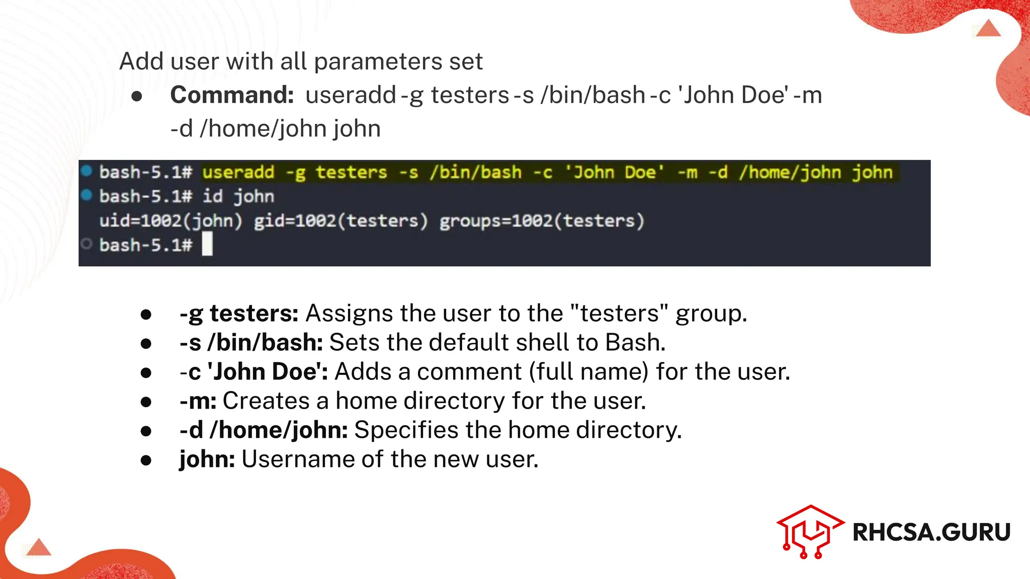 Add user with all parameters set
● Command: useradd-g testers-s /bin/bash-c 'John Doe'-m
-d /home/john john
● -g testers: Assigns the user to the "testers" group.
● -s /bin/bash: Sets the default shell to Bash.
● -c 'John Doe': Adds a comment (full name) for the user.
● -m: Creates a home directory for the user.
● -d /home/john: Speciﬁes the home directory.
● john: Username of the new user.
 