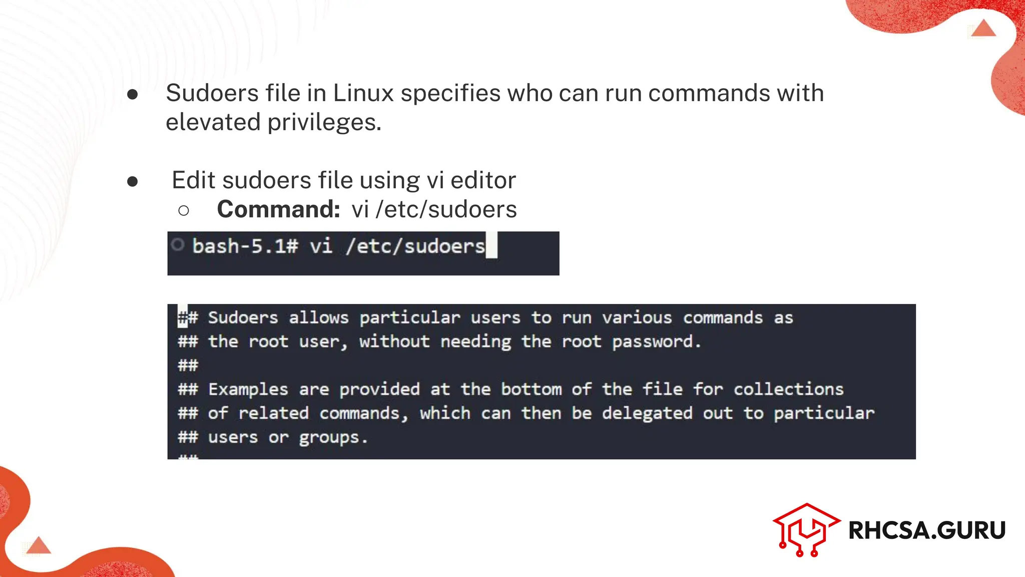 ● Sudoers ﬁle in Linux speciﬁes who can run commands with
elevated privileges.
● Edit sudoers ﬁle using vi editor
○ Command: vi /etc/sudoers
 