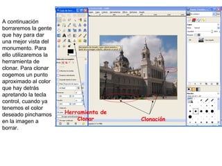 A continuación borraremos la gente que hay para dar una mejor vista del monumento. Para ello utilizaremos la herramienta de clonar. Para clonar cogemos un punto aproximado al color que hay detrás apretando la tecla control, cuando ya tenemos el color deseado pinchamos en la imagen a borrar. Herramienta de Clonar Clonación